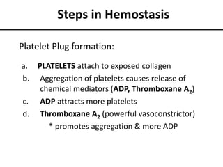 Steps in Hemostasis
a. PLATELETS attach to exposed collagen
b. Aggregation of platelets causes release of
chemical mediators (ADP, Thromboxane A2)
c. ADP attracts more platelets
d. Thromboxane A2 (powerful vasoconstrictor)
* promotes aggregation & more ADP
Platelet Plug formation:
 