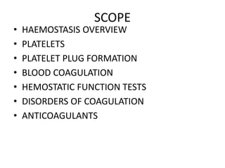 SCOPE
• HAEMOSTASIS OVERVIEW
• PLATELETS
• PLATELET PLUG FORMATION
• BLOOD COAGULATION
• HEMOSTATIC FUNCTION TESTS
• DISORDERS OF COAGULATION
• ANTICOAGULANTS
 
