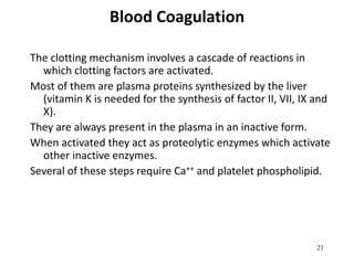 21
Blood Coagulation
The clotting mechanism involves a cascade of reactions in
which clotting factors are activated.
Most of them are plasma proteins synthesized by the liver
(vitamin K is needed for the synthesis of factor II, VII, IX and
X).
They are always present in the plasma in an inactive form.
When activated they act as proteolytic enzymes which activate
other inactive enzymes.
Several of these steps require Ca++ and platelet phospholipid.
 