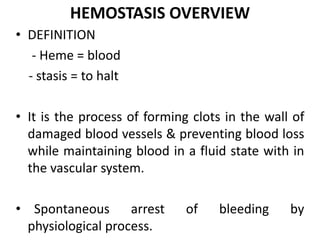 HEMOSTASIS OVERVIEW
• DEFINITION
- Heme = blood
- stasis = to halt
• It is the process of forming clots in the wall of
damaged blood vessels & preventing blood loss
while maintaining blood in a fluid state with in
the vascular system.
• Spontaneous arrest of bleeding by
physiological process.
 