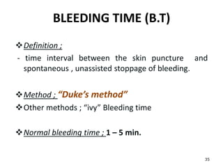 BLEEDING TIME (B.T)
Definition ;
- time interval between the skin puncture and
spontaneous , unassisted stoppage of bleeding.
Method ; “Duke’s method”
Other methods ; “ivy” Bleeding time
Normal bleeding time ; 1 – 5 min.
35
 