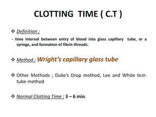 CLOTTING TIME ( C.T )
 Definition ;
- time interval between entry of blood into glass capillary tube, or a
syringe, and formation of fibrin threads.
 Method ; Wright’s capillary glass tube
 Other Methods ; Duke’s Drop method, Lee and White test-
tube method
 Normal Clotting Time ; 3 – 6 min.
 