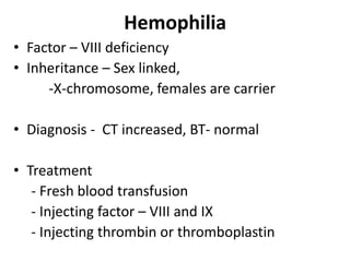 Hemophilia
• Factor – VIII deficiency
• Inheritance – Sex linked,
-X-chromosome, females are carrier
• Diagnosis - CT increased, BT- normal
• Treatment
- Fresh blood transfusion
- Injecting factor – VIII and IX
- Injecting thrombin or thromboplastin
 