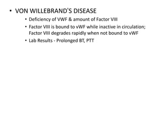 • VON WILLEBRAND’S DISEASE
• Deficiency of VWF & amount of Factor VIII
• Factor VIII is bound to vWF while inactive in circulation;
Factor VIII degrades rapidly when not bound to vWF
• Lab Results - Prolonged BT, PTT
 