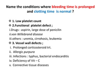 Name the conditions where bleeding time is prolonged
and clotting time is normal ?
 1. Low platelet count
 2.Functional platelet defect ;
i.Drugs : aspirin, large dose of penicilin
ii.von Willebrand disease
iii.others : uremia, cirrohosis, leukemia
 3. Vessel wall defects ;
i. Prolonged corticosteroid trt.
ii. Allergic purpura
iii. Infections : typhus, bacterial endocarditis
iv. Deficiency of Vit – C
v. Connective tissue diseases
 