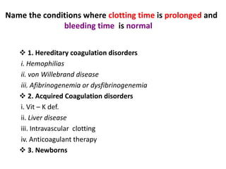 Name the conditions where clotting time is prolonged and
bleeding time is normal ?
 1. Hereditary coagulation disorders
i. Hemophilias
ii. von Willebrand disease
iii. Afibrinogenemia or dysfibrinogenemia
 2. Acquired Coagulation disorders
i. Vit – K def.
ii. Liver disease
iii. Intravascular clotting
iv. Anticoagulant therapy
 3. Newborns
 