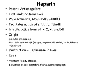 Heparin
• Potent Anticoagulant
• First isolated from liver
• Polysaccharide, MW- 15000-18000
• Facilitates action of antithrombin-III
• Inhibits active form of IX, X, XI, and XII
• Origin
- granules of basophils
- mast cells contains IgE (Reagin), heparin, histamine, aid in defecnc
mechanism
• Destruction – Heparinase in liver
• Uses
- maintains fluidity of blood,
- prevention of post-operative intravascular coagulation
 