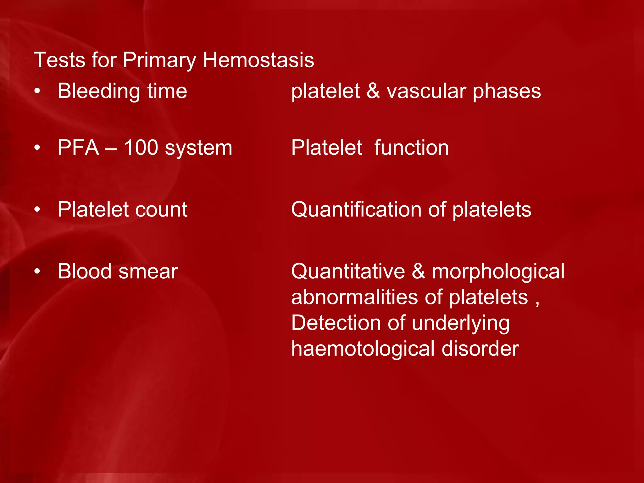 Tests for Primary Hemostasis
• Bleeding time platelet & vascular phases
• PFA – 100 system Platelet function
• Platelet count Quantification of platelets
• Blood smear Quantitative & morphological
abnormalities of platelets ,
Detection of underlying
haemotological disorder
 