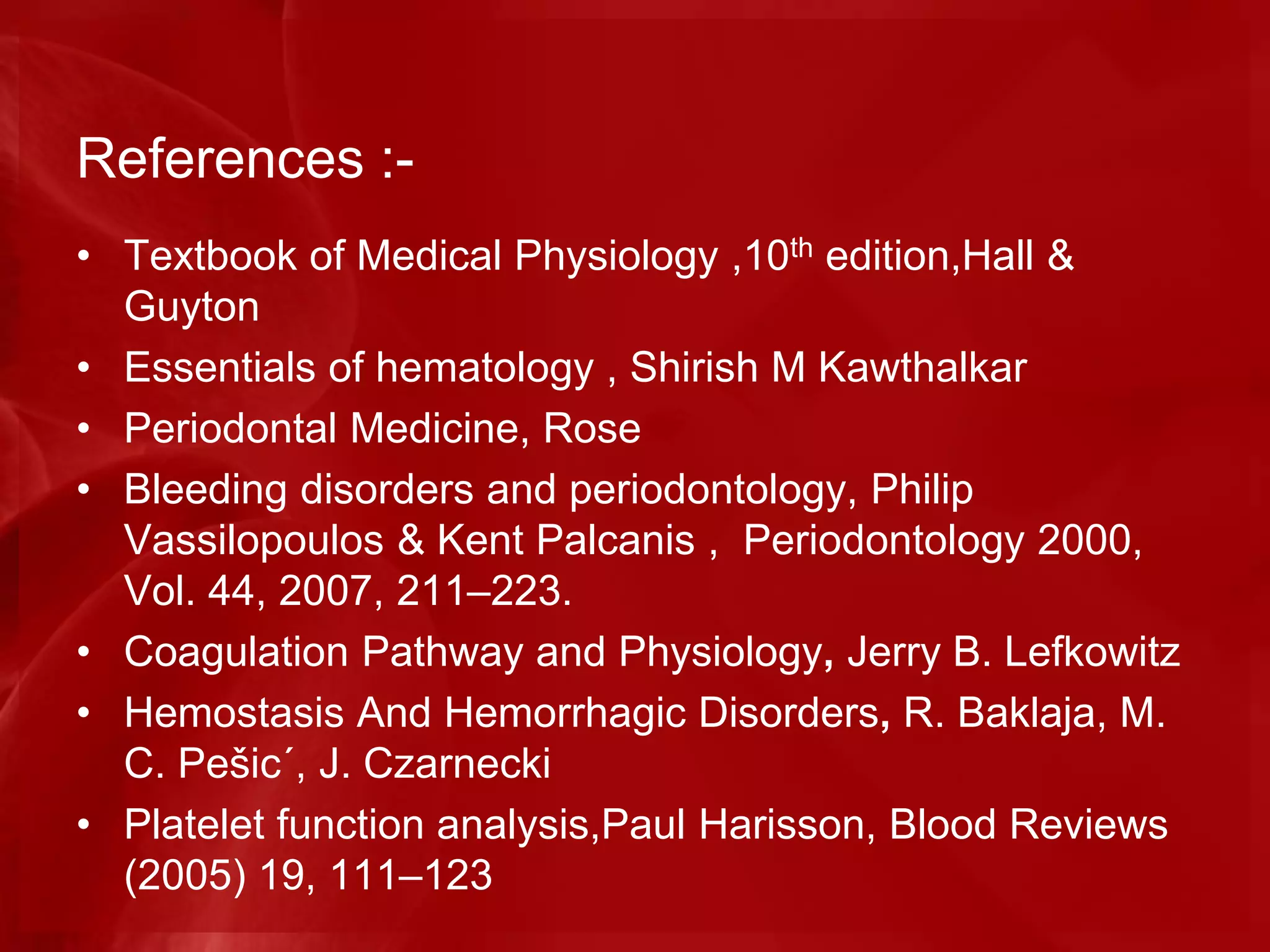 References :-
• Textbook of Medical Physiology ,10th edition,Hall &
Guyton
• Essentials of hematology , Shirish M Kawthalkar
• Periodontal Medicine, Rose
• Bleeding disorders and periodontology, Philip
Vassilopoulos & Kent Palcanis , Periodontology 2000,
Vol. 44, 2007, 211–223.
• Coagulation Pathway and Physiology, Jerry B. Lefkowitz
• Hemostasis And Hemorrhagic Disorders, R. Baklaja, M.
C. Pešic´, J. Czarnecki
• Platelet function analysis,Paul Harisson, Blood Reviews
(2005) 19, 111–123
 