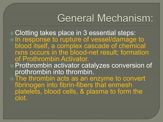  Clotting takes place in 3 essential steps:
 In response to rupture of vessel/damage to
blood itself, a complex cascade of chemical
rxns occurs in the blood-net result; formation
of Prothrombin Activator.
 Prothrombin activator catalyzes conversion of
prothrombin into thrombin.
 The thrombin acts as an enzyme to convert
fibrinogen into fibrin-fibers that enmesh
platelets, blood cells, & plasma to form the
clot.
 