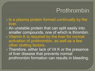  Is a plasma protein formed continually by the
liver.
 An unstable protein that can split easily into
smaller compounds, one of which is thrombin.
 Vitamin K is required by the liver for normal
activation of prothrombin, as well as a few
other clotting factors.
 Therefore, either lack of Vit K or the presence
of liver disease that prevents normal
prothrombin formation can results in bleeding.
 