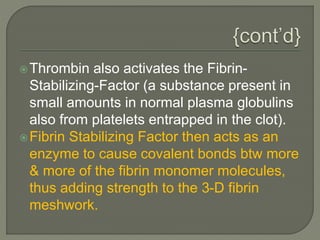 Thrombin also activates the Fibrin-
Stabilizing-Factor (a substance present in
small amounts in normal plasma globulins
also from platelets entrapped in the clot).
Fibrin Stabilizing Factor then acts as an
enzyme to cause covalent bonds btw more
& more of the fibrin monomer molecules,
thus adding strength to the 3-D fibrin
meshwork.
 