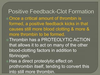 Once a critical amount of thrombin is
formed, a positive feedback kicks in that
causes still more blood clotting & more &
more thrombin to be formed.
Thrombin has a PROTEOLYTIC ACTION
that allows it to act on many of the other
blood-clotting factors in addition to
fibrinogen.
Has a direct proteolytic effect on
prothrombin itself, tending to convert this
into still more thrombin.
 