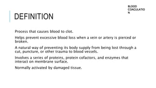 DEFINITION
Process that causes blood to clot.
Helps prevent excessive blood loss when a vein or artery is pierced or
broken.
A natural way of preventing its body supply from being lost through a
cut, puncture, or other trauma to blood vessels.
Involves a series of proteins, protein cofactors, and enzymes that
interact on membrane surface.
Normally activated by damaged tissue.
BLOOD
COAGULATIO
N
 
