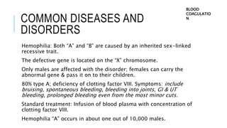 COMMON DISEASES AND
DISORDERS
Hemophilia: Both “A” and “B” are caused by an inherited sex-linked
recessive trait.
The defective gene is located on the “X” chromosome.
Only males are affected with the disorder; females can carry the
abnormal gene & pass it on to their children.
80% type A; deficiency of clotting factor VIII. Symptoms: include
bruising, spontaneous bleeding, bleeding into joints, GI & UT
bleeding, prolonged bleeding even from the most minor cuts.
Standard treatment: Infusion of blood plasma with concentration of
clotting factor VIII.
Hemophilia “A” occurs in about one out of 10,000 males.
BLOOD
COAGULATIO
N
 