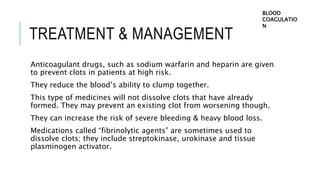 TREATMENT & MANAGEMENT
Anticoagulant drugs, such as sodium warfarin and heparin are given
to prevent clots in patients at high risk.
They reduce the blood’s ability to clump together.
This type of medicines will not dissolve clots that have already
formed. They may prevent an existing clot from worsening though.
They can increase the risk of severe bleeding & heavy blood loss.
Medications called “fibrinolytic agents” are sometimes used to
dissolve clots; they include streptokinase, urokinase and tissue
plasminogen activator.
BLOOD
COAGULATIO
N
 