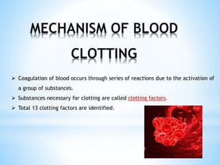 MECHANISM OF BLOOD
CLOTTING
 Coagulation of blood occurs through series of reactions due to the activation of
a group of substances.
 Substances necessary for clotting are called clotting factors.
 Total 13 clotting factors are identified.
 