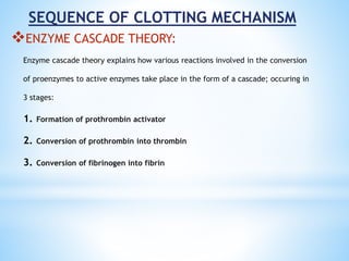 SEQUENCE OF CLOTTING MECHANISM
ENZYME CASCADE THEORY:
Enzyme cascade theory explains how various reactions involved in the conversion
of proenzymes to active enzymes take place in the form of a cascade; occuring in
3 stages:
1. Formation of prothrombin activator
2. Conversion of prothrombin into thrombin
3. Conversion of fibrinogen into fibrin
 