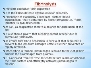 Fibrinolysis
Prevents excessive fibrin deposition
It is the body's defense against vascular occlusion.
Fibrinolysis is essentially a localized, surface-bound
phenomenon, that is catalyzed by fibrin formation i.e. ‘fibrin
initiates its own destruction’.
As well as coagulation there is a balance for dissolution of the
clot.
It also should govern that bleeding doesn't reoccur due to
premature fibrinolysis.
To ensure that fibrin deposition in excess of that required to
prevent blood loss from damaged vessels is either prevented or
rapidly removed.
When fibrin is formed ,plasminogen is bound to the clot (Fibrin
adsorbs the plasminogen from plasma).
t-PA released from the vascular endothelium is also adsorbed on
the fibrin surface and efficiently activates plasminogen to
plasmin.
 