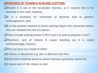 IMPORTANCE OF VITAMIN K IN BLOOD CLOTTING:
Vitamin K is one of the fat-soluble vitamins, so it requires bile to be
absorbed in the small intestine.
It is a necessary for conversion of glutamic acid to gamma-
carboxyglutamic acid
6 of the proteins involved in blood clotting require this conversion before
they are released into the circulation .
These include clotting factors II,VII,XI and X as well as proteins C and S
Therefore, lack of vitamin K causes bleeding (so it is called
antihemorrhagic vitamin).
This can occur as a result of either
(a) Failure of absorption e.g. due to deficient bile flow
(b) Deficient intestinal bacteria (which normally synthesize vitamin K)
(c) Severe lack of the vitamin in diet.
 