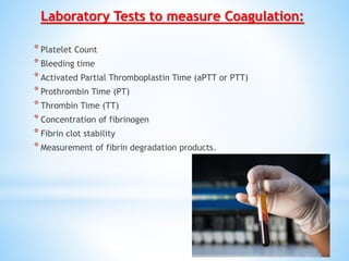 Laboratory Tests to measure Coagulation:
*Platelet Count
*Bleeding time
*Activated Partial Thromboplastin Time (aPTT or PTT)
*Prothrombin Time (PT)
*Thrombin Time (TT)
*Concentration of fibrinogen
*Fibrin clot stability
*Measurement of fibrin degradation products.
 