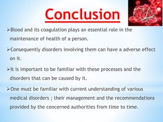 Conclusion
Blood and its coagulation plays an essential role in the
maintenance of health of a person.
Consequently disorders involving them can have a adverse effect
on it.
It is important to be familiar with these processes and the
disorders that can be caused by it.
One must be familiar with current understanding of various
medical disorders ; their management and the recommendations
provided by the concerned authorities from time to time.
 