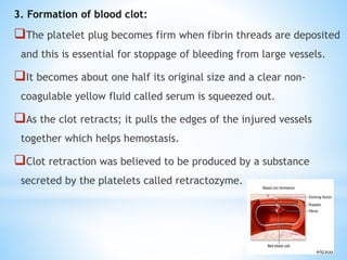 3. Formation of blood clot:
The platelet plug becomes firm when fibrin threads are deposited
and this is essential for stoppage of bleeding from large vessels.
It becomes about one half its original size and a clear non-
coagulable yellow fluid called serum is squeezed out.
As the clot retracts; it pulls the edges of the injured vessels
together which helps hemostasis.
Clot retraction was believed to be produced by a substance
secreted by the platelets called retractozyme.
 