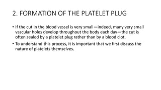 2. FORMATION OF THE PLATELET PLUG
• If the cut in the blood vessel is very small—indeed, many very small
vascular holes de...