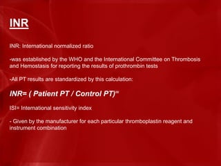 INR
INR: International normalized ratio
-was established by the WHO and the International Committee on Thrombosis
and Hemostasis for reporting the results of prothrombin tests
-All PT results are standardized by this calculation:
INR= ( Patient PT / Control PT)ISI
ISI= International sensitivity index
- Given by the manufacturer for each particular thromboplastin reagent and
instrument combination
 