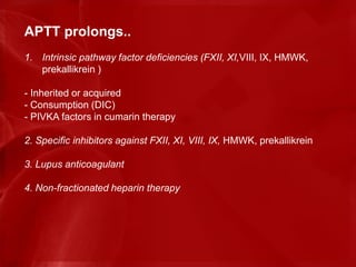 APTT prolongs..
1. Intrinsic pathway factor deficiencies (FXII, XI,VIII, IX, HMWK,
prekallikrein )
- Inherited or acquired
- Consumption (DIC)
- PIVKA factors in cumarin therapy
2. Specific inhibitors against FXII, XI, VIII, IX, HMWK, prekallikrein
3. Lupus anticoagulant
4. Non-fractionated heparin therapy
 
