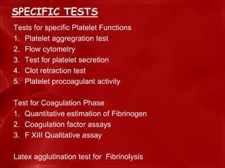 SPECIFIC TESTS
Tests for specific Platelet Functions
1. Platelet aggregration test
2. Flow cytometry
3. Test for platelet secretion
4. Clot retraction test
5. Platelet procoagulant activity
Test for Coagulation Phase
1. Quantitative estimation of Fibrinogen
2. Coagulation factor assays
3. F XIII Qualitative assay
Latex agglutination test for Fibrinolysis
 