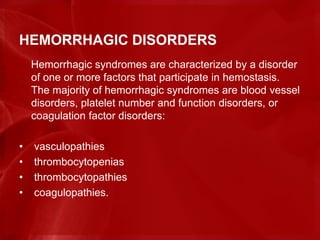 HEMORRHAGIC DISORDERS
Hemorrhagic syndromes are characterized by a disorder
of one or more factors that participate in hemostasis.
The majority of hemorrhagic syndromes are blood vessel
disorders, platelet number and function disorders, or
coagulation factor disorders:
• vasculopathies
• thrombocytopenias
• thrombocytopathies
• coagulopathies.
 