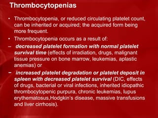 Thrombocytopenias
• Thrombocytopenia, or reduced circulating platelet count,
can be inherited or acquired; the acquired form being
more frequent.
• Thrombocytopenia occurs as a result of:
– decreased platelet formation with normal platelet
survival time (effects of irradiation, drugs, malignant
tissue pressure on bone marrow, leukemias, aplastic
anemias) or
− increased platelet degradation or platelet deposit in
spleen with decreased platelet survival (DIC, effects
of drugs, bacterial or viral infections, inherited idiopathic
thrombocytopenic purpura, chronic leukemias, lupus
erythematosus,Hodgkin’s disease, massive transfusions
and liver cirrhosis).
 