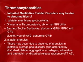 Thrombocytopathies
• Inherited Qualitative Platelet Disorders may be due
to abnormalities of
1. platelet membrane glycoproteins,
- Glanzmann Thrombastenia, abnormal GPIIb/IIIa
– Bernard-Soulier Syndrome, abnormal GPIb, GPIX and
GPV
– platelet-type of vWD, abnormal GPIb
2. platelet granules,
• These may occur due to absence of granules in
platelets, storage pool disorder (characterized by
disturbed platelet aggregation to collagen, adrenaline
and thrombin), or disturbed release (absence of T A2).
 