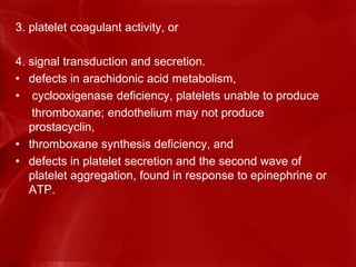 3. platelet coagulant activity, or
4. signal transduction and secretion.
• defects in arachidonic acid metabolism,
• cyclooxigenase deficiency, platelets unable to produce
thromboxane; endothelium may not produce
prostacyclin,
• thromboxane synthesis deficiency, and
• defects in platelet secretion and the second wave of
platelet aggregation, found in response to epinephrine or
ATP.
 