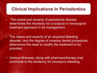 • The extent and severity of periodontal disease
determines the necessity for a surgical or nonsurgical
treatment approach in its management.
• The nature and severity of an acquired bleeding
disorder, and the degree of invasive dental procedures,
determines the need to modify the treatment to be
provided.
• Various Illnesses, along with pharmacotherapy,may
contribute to the tendency for excessive bleeding.
 