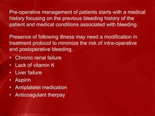 Pre-operative management of patients starts with a medical
history focusing on the previous bleeding history of the
patient and medical conditions associated with bleeding.
Presence of following illness may need a modification in
treatment protocol to minimize the risk of intra-operative
and postoperative bleeding.
• Chronic renal failure
• Lack of vitamin K
• Liver failure
• Aspirin
• Antiplatelet medication
• Anticoagulant therpay
 