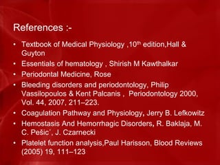 References :-
• Textbook of Medical Physiology ,10th edition,Hall &
Guyton
• Essentials of hematology , Shirish M Kawthalkar
• Periodontal Medicine, Rose
• Bleeding disorders and periodontology, Philip
Vassilopoulos & Kent Palcanis , Periodontology 2000,
Vol. 44, 2007, 211–223.
• Coagulation Pathway and Physiology, Jerry B. Lefkowitz
• Hemostasis And Hemorrhagic Disorders, R. Baklaja, M.
C. Pešic´, J. Czarnecki
• Platelet function analysis,Paul Harisson, Blood Reviews
(2005) 19, 111–123
 