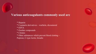 * Heparin
* Coumarin derivatives – warfarin, dicoumoral
* EDTA
* Oxalate compounds
* Citrates
* Other substances which prevent blood clotting –
Peptone, C-type lectin, hirudin
Various anticoagulants commonly used are
 