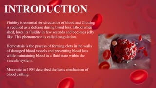 INTRODUCTION
Fluidity is essential for circulation of blood and Clotting
is required as a defense during blood loss. Blood when
shed, loses its fluidity in few seconds and becomes jelly
like. This phenomenon is called coagulation.
Hemostasis is the process of forming clots in the walls
of damaged blood vessels and preventing blood loss
while maintaining blood in a fluid state within the
vascular system.
Morawitz in 1904 described the basic mechanism of
blood clotting.
 