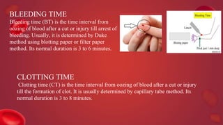 BLEEDING TIME
Bleeding time (BT) is the time interval from
oozing of blood after a cut or injury till arrest of
bleeding. Usually, it is determined by Duke
method using blotting paper or filter paper
method. Its normal duration is 3 to 6 minutes.
CLOTTING TIME
Clotting time (CT) is the time interval from oozing of blood after a cut or injury
till the formation of clot. It is usually determined by capillary tube method. Its
normal duration is 3 to 8 minutes.
 