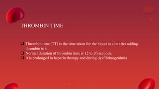 THROMBIN TIME
 Thrombin time (TT) is the time taken for the blood to clot after adding
thrombin to it.
 Normal duration of thrombin time is 12 to 20 seconds.
 It is prolonged in heparin therapy and during dysfibrinogenimia
 