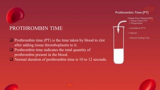 PROTHROMBIN TIME
 Prothrombin time (PT) is the time taken by blood to clot
after adding tissue thromboplastin to it.
 Prothrombin time indicates the total quantity of
prothrombin present in the blood.
 Normal duration of prothrombin time is 10 to 12 seconds.
 