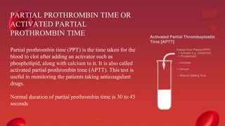 PARTIAL PROTHROMBIN TIME OR
ACTIVATED PARTIAL
PROTHROMBIN TIME
Partial prothrombin time (PPT) is the time taken for the
blood to clot after adding an activator such as
phospholipid, along with calcium to it. It is also called
activated partial prothrombin time (APTT). This test is
useful in monitoring the patients taking anticoagulant
drugs.
Normal duration of partial prothrombin time is 30 to 45
seconds
 