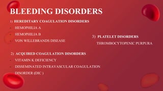 BLEEDING DISORDERS
1) HEREDITARY COAGULATION DISORDERS
- HEMOPHILIA A
- HEMOPHILIA B
- VON WILLEBRANDS DISEASE
2) ACQUIRED COAGULATION DISORDERS
- VITAMIN K DEFICIENCY
- DISSEMINATED INTRAVASCULAR COAGULATION
DISORDER (DIC )
3) PLATELET DISORDERS
THROMBOCYTOPENIC PURPURA
 