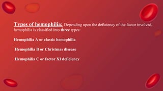Types of hemophilia: Depending upon the deficiency of the factor involved,
hemophilia is classified into three types:
Hemophilia A or classic hemophilia
Hemophilia B or Christmas disease
Hemophilia C or factor XI deficiency
 