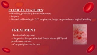 TREATMENT
-Treat underlying cause
– Supportive therapy with fresh frozen plasma (FFP) and
platelet concentrates
– Cryoprecipitate can be used
CLINICAL FEATURES:
– Bleeding, particularly from venipuncture
– Purpura
– Generalized bleeding in GIT, oropharynx, lungs, urogenital tract, vaginal bleeding
 