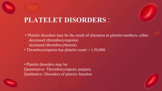 PLATELET DISORDERS :
• Platelet disorders may be the result of alteration in platelet numbers, either
- decreased (thrombocytopenia)
- increased (thrombocythemia)
• Thrombocytopenia has platelet count < 1,50,000
• Platelet disorders may be:
Quantitative- Thrombocytopenic purpura
Qualitative- Disorders of platelet function
 