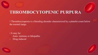 THROMBOCYTOPENIC PURPURA
• Thrombocytopenia is a bleeding disorder characterized by a platelet count below
the normal range.
• It may be:
- Auto- immune or Idiopathic
- Drug induced
 