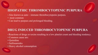 IDIOPATHIC THROMBOCYTOPENIC PURPURA
• Also known as auto – immune thrombocytopenic purpura.
• most common
• Can lead to purpura and prolonged bleeding.
DRUG INDUCED THROMBOCYTOPENIC PURPURA
• Reactions of drugs or toxins resulting in a low platelet count and bleeding tendency.
• Common cause are:
• Quinidine
• Sulfonamides
• Heavy alcohol consumption
 